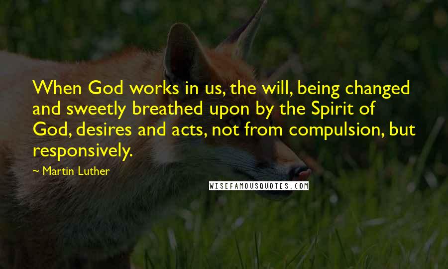 Martin Luther Quotes: When God works in us, the will, being changed and sweetly breathed upon by the Spirit of God, desires and acts, not from compulsion, but responsively.