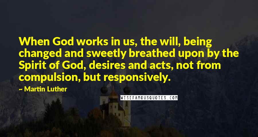 Martin Luther Quotes: When God works in us, the will, being changed and sweetly breathed upon by the Spirit of God, desires and acts, not from compulsion, but responsively.