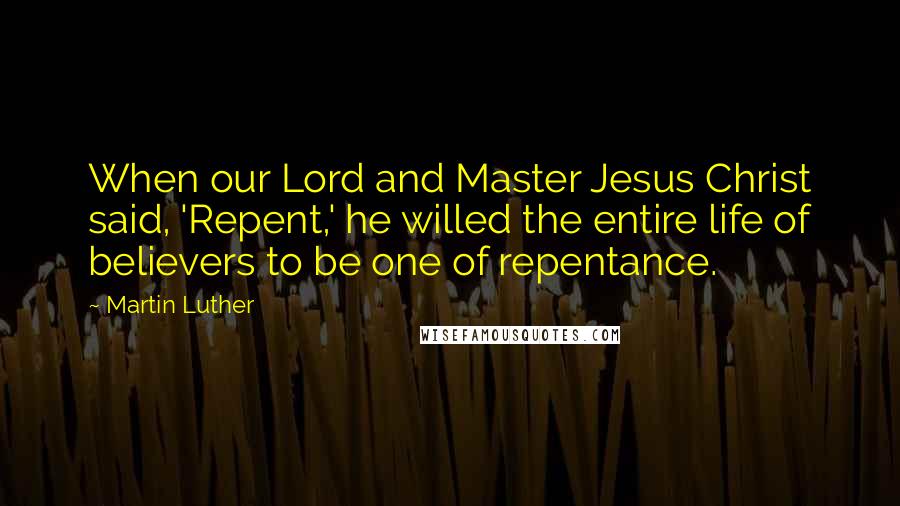 Martin Luther Quotes: When our Lord and Master Jesus Christ said, 'Repent,' he willed the entire life of believers to be one of repentance.