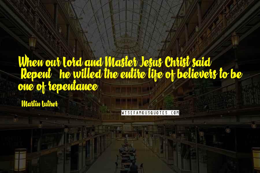 Martin Luther Quotes: When our Lord and Master Jesus Christ said, 'Repent,' he willed the entire life of believers to be one of repentance.