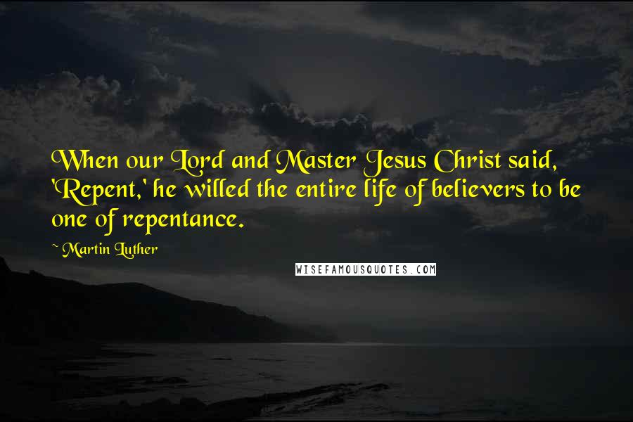Martin Luther Quotes: When our Lord and Master Jesus Christ said, 'Repent,' he willed the entire life of believers to be one of repentance.