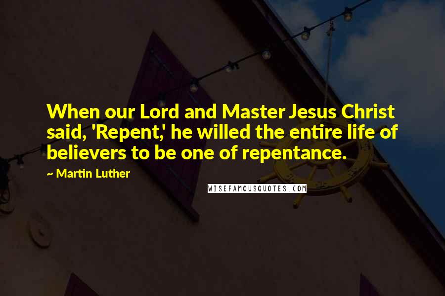 Martin Luther Quotes: When our Lord and Master Jesus Christ said, 'Repent,' he willed the entire life of believers to be one of repentance.