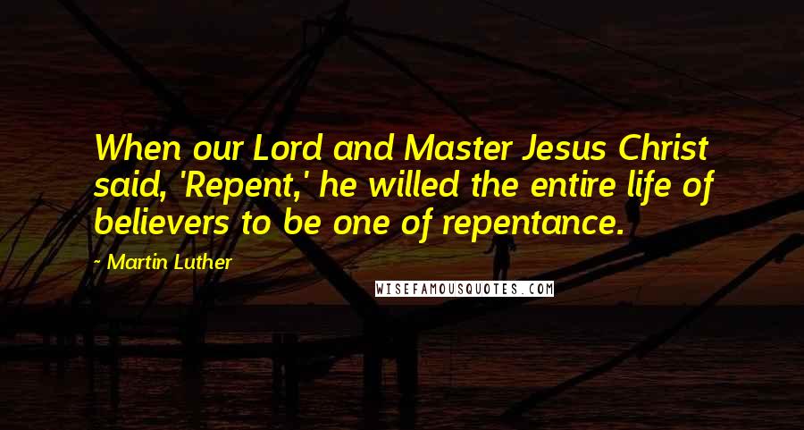 Martin Luther Quotes: When our Lord and Master Jesus Christ said, 'Repent,' he willed the entire life of believers to be one of repentance.