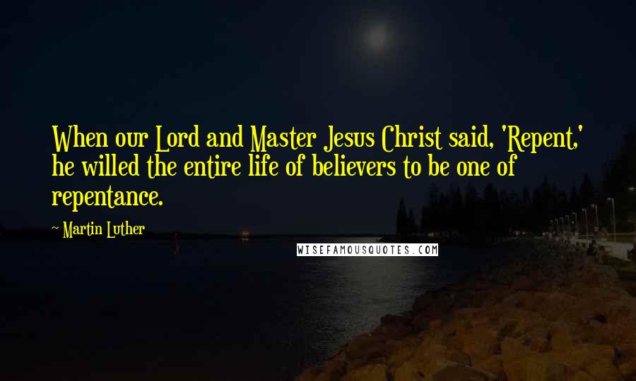 Martin Luther Quotes: When our Lord and Master Jesus Christ said, 'Repent,' he willed the entire life of believers to be one of repentance.