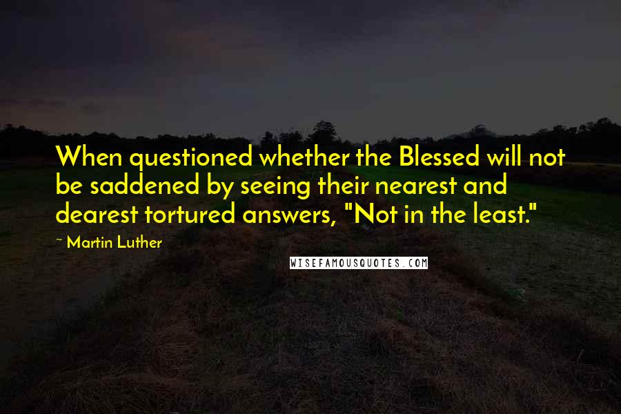 Martin Luther Quotes: When questioned whether the Blessed will not be saddened by seeing their nearest and dearest tortured answers, "Not in the least."