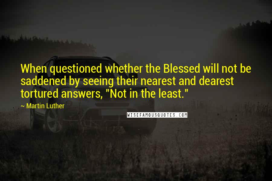 Martin Luther Quotes: When questioned whether the Blessed will not be saddened by seeing their nearest and dearest tortured answers, "Not in the least."
