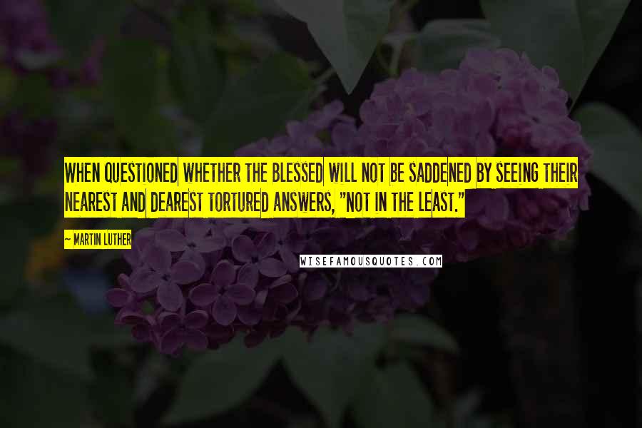 Martin Luther Quotes: When questioned whether the Blessed will not be saddened by seeing their nearest and dearest tortured answers, "Not in the least."