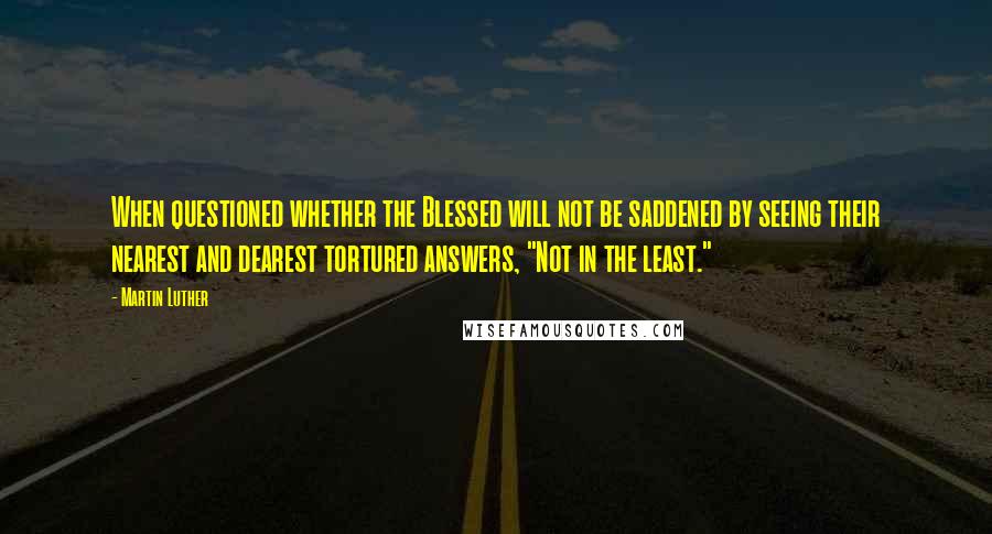 Martin Luther Quotes: When questioned whether the Blessed will not be saddened by seeing their nearest and dearest tortured answers, "Not in the least."