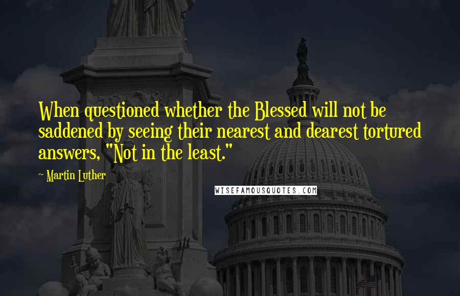 Martin Luther Quotes: When questioned whether the Blessed will not be saddened by seeing their nearest and dearest tortured answers, "Not in the least."