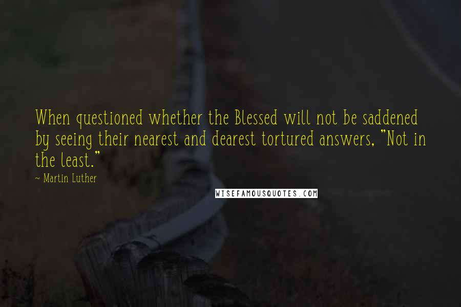 Martin Luther Quotes: When questioned whether the Blessed will not be saddened by seeing their nearest and dearest tortured answers, "Not in the least."