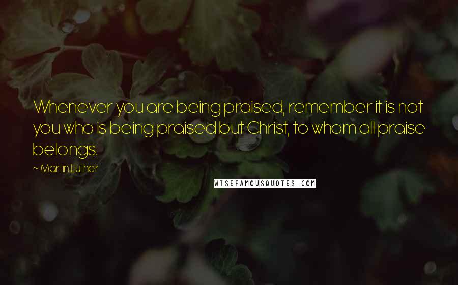 Martin Luther Quotes: Whenever you are being praised, remember it is not you who is being praised but Christ, to whom all praise belongs.