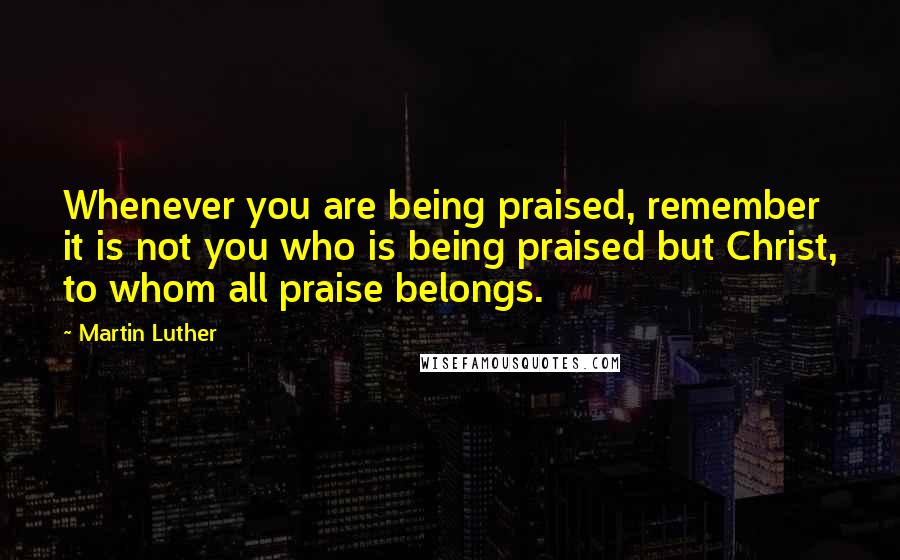 Martin Luther Quotes: Whenever you are being praised, remember it is not you who is being praised but Christ, to whom all praise belongs.