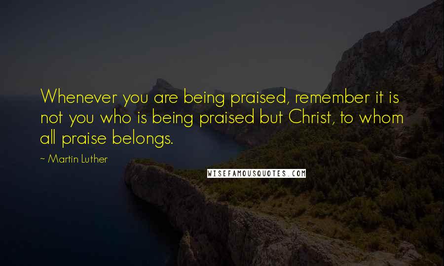 Martin Luther Quotes: Whenever you are being praised, remember it is not you who is being praised but Christ, to whom all praise belongs.