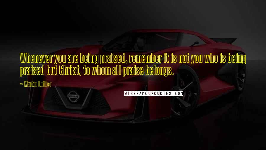 Martin Luther Quotes: Whenever you are being praised, remember it is not you who is being praised but Christ, to whom all praise belongs.