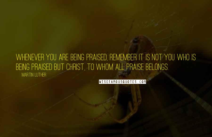 Martin Luther Quotes: Whenever you are being praised, remember it is not you who is being praised but Christ, to whom all praise belongs.