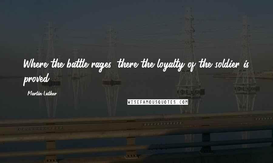 Martin Luther Quotes: Where the battle rages, there the loyalty of the soldier is proved.