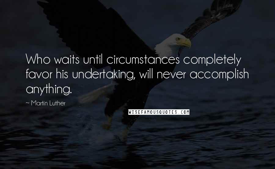 Martin Luther Quotes: Who waits until circumstances completely favor his undertaking, will never accomplish anything.