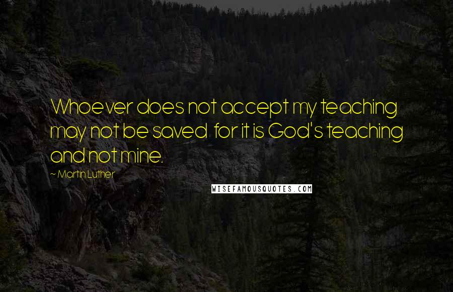 Martin Luther Quotes: Whoever does not accept my teaching may not be saved for it is God's teaching and not mine.