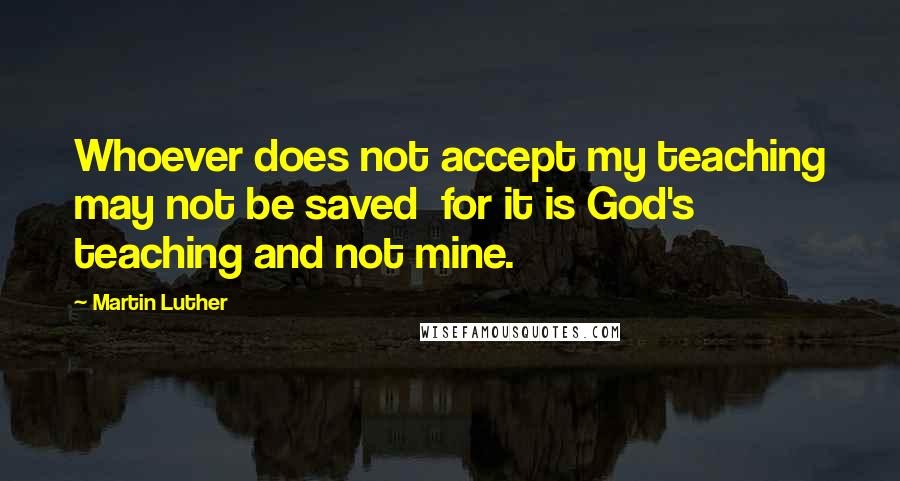 Martin Luther Quotes: Whoever does not accept my teaching may not be saved  for it is God's teaching and not mine.