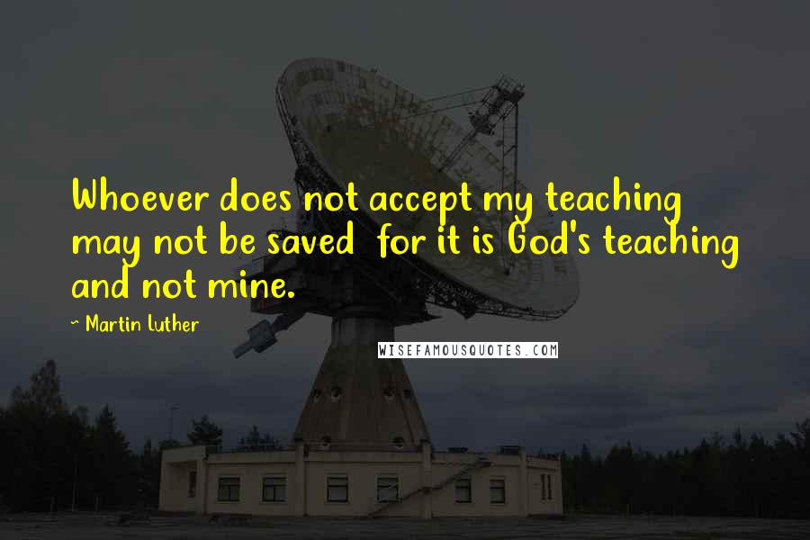 Martin Luther Quotes: Whoever does not accept my teaching may not be saved  for it is God's teaching and not mine.