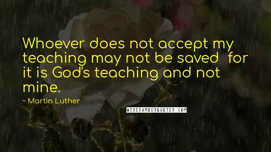 Martin Luther Quotes: Whoever does not accept my teaching may not be saved  for it is God's teaching and not mine.