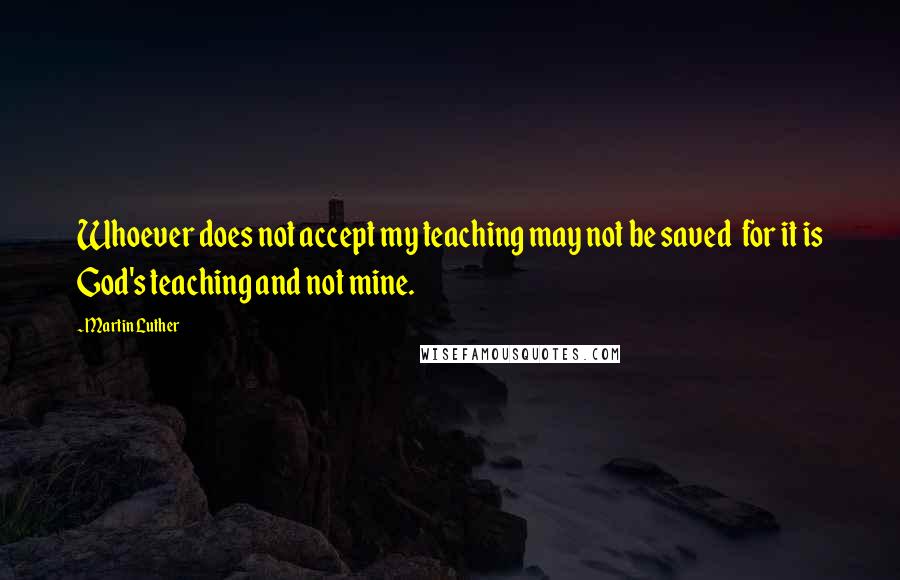 Martin Luther Quotes: Whoever does not accept my teaching may not be saved  for it is God's teaching and not mine.