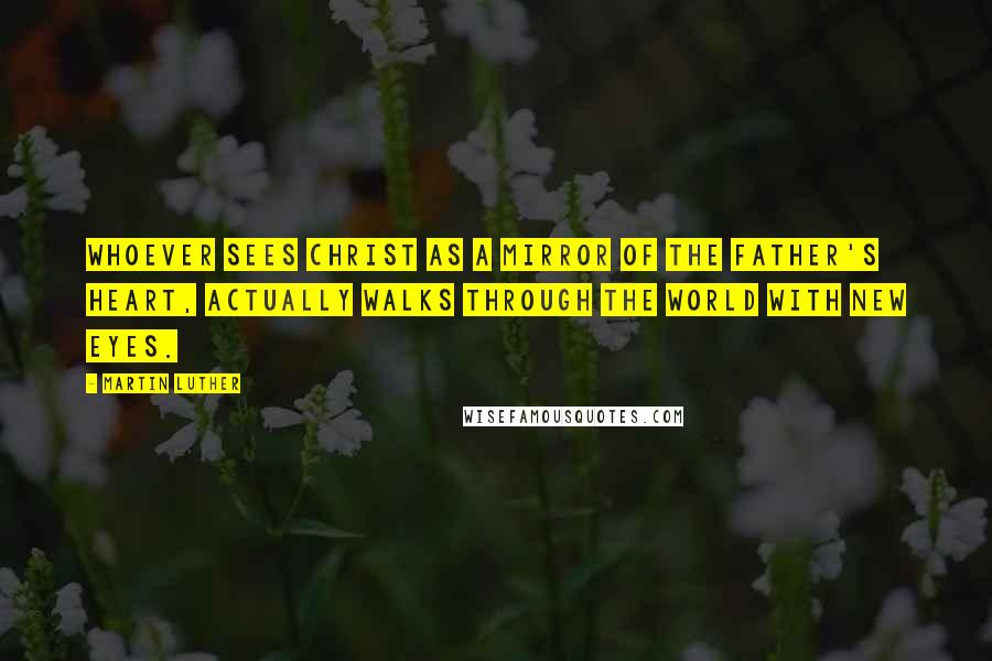 Martin Luther Quotes: Whoever sees Christ as a mirror of the Father's heart, actually walks through the world with new eyes.