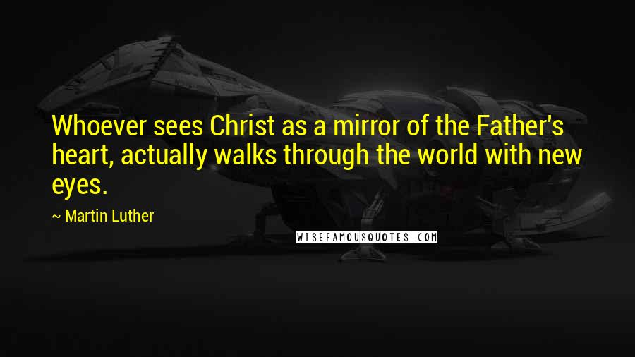 Martin Luther Quotes: Whoever sees Christ as a mirror of the Father's heart, actually walks through the world with new eyes.