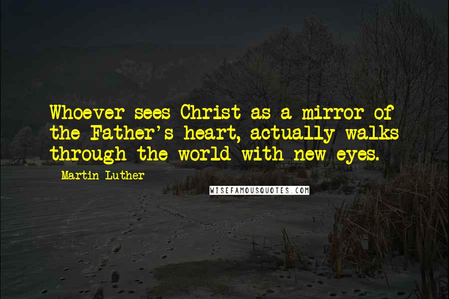 Martin Luther Quotes: Whoever sees Christ as a mirror of the Father's heart, actually walks through the world with new eyes.