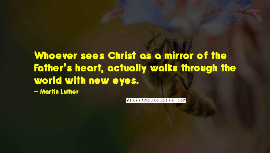 Martin Luther Quotes: Whoever sees Christ as a mirror of the Father's heart, actually walks through the world with new eyes.