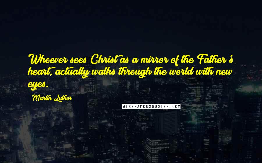 Martin Luther Quotes: Whoever sees Christ as a mirror of the Father's heart, actually walks through the world with new eyes.