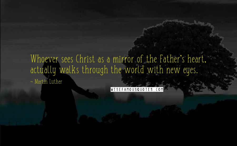 Martin Luther Quotes: Whoever sees Christ as a mirror of the Father's heart, actually walks through the world with new eyes.