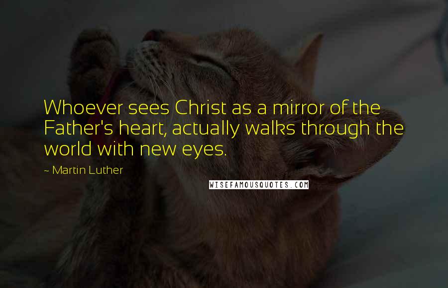 Martin Luther Quotes: Whoever sees Christ as a mirror of the Father's heart, actually walks through the world with new eyes.