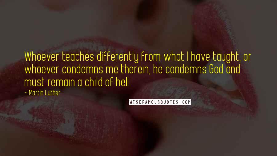 Martin Luther Quotes: Whoever teaches differently from what I have taught, or whoever condemns me therein, he condemns God and must remain a child of hell.