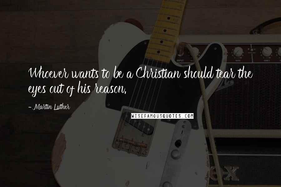 Martin Luther Quotes: Whoever wants to be a Christian should tear the eyes out of his reason.