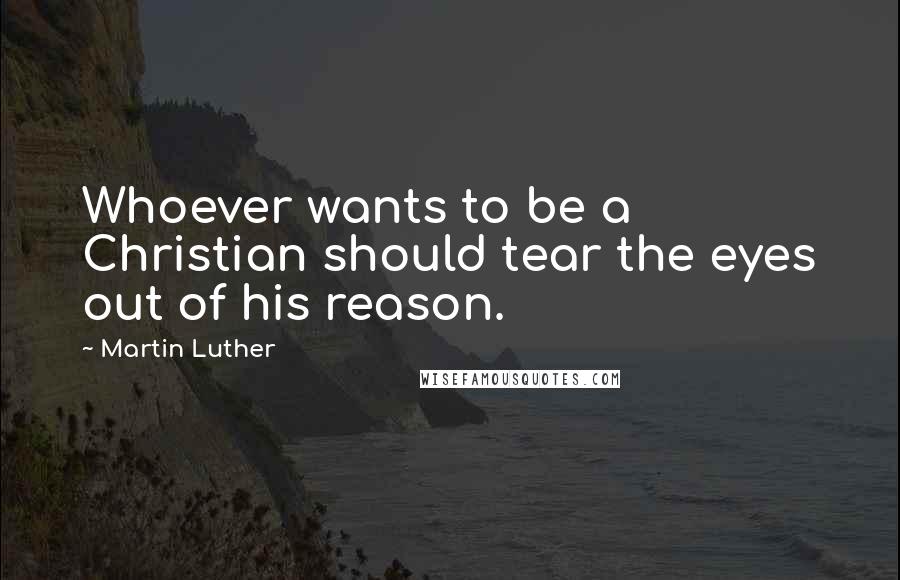 Martin Luther Quotes: Whoever wants to be a Christian should tear the eyes out of his reason.
