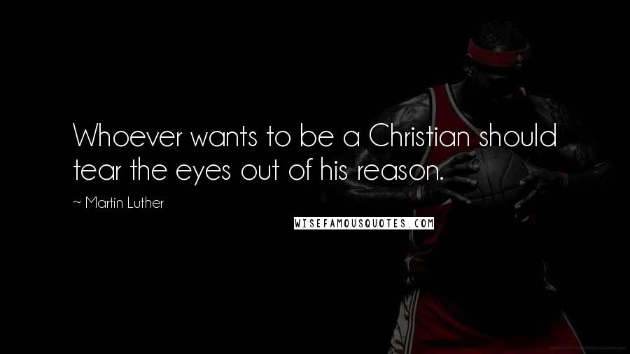 Martin Luther Quotes: Whoever wants to be a Christian should tear the eyes out of his reason.