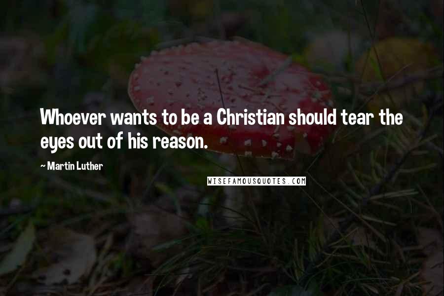 Martin Luther Quotes: Whoever wants to be a Christian should tear the eyes out of his reason.