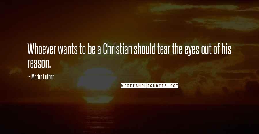 Martin Luther Quotes: Whoever wants to be a Christian should tear the eyes out of his reason.