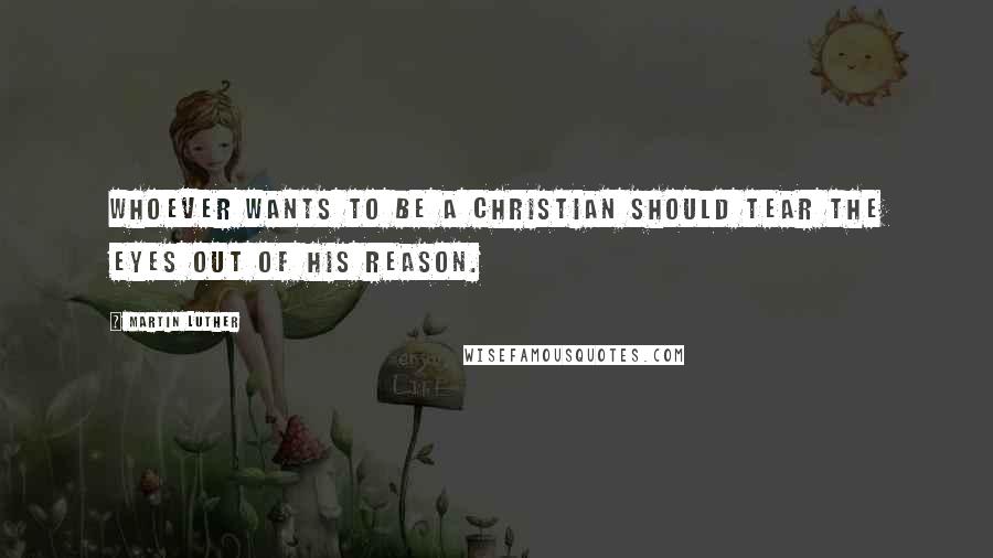 Martin Luther Quotes: Whoever wants to be a Christian should tear the eyes out of his reason.