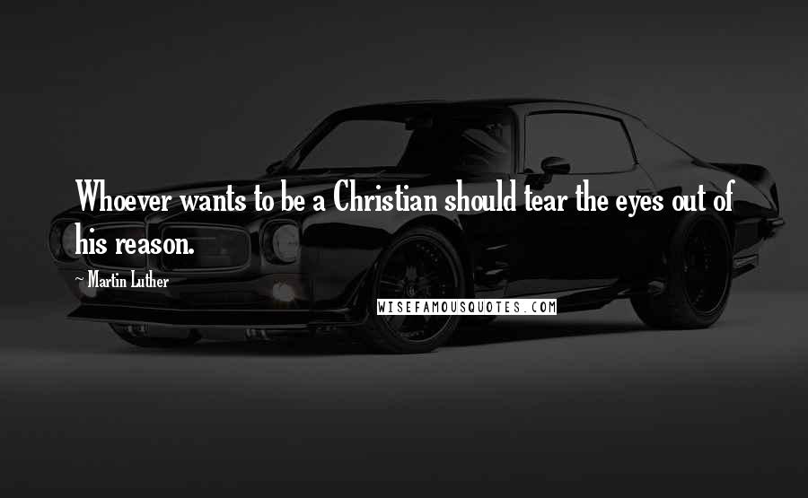 Martin Luther Quotes: Whoever wants to be a Christian should tear the eyes out of his reason.