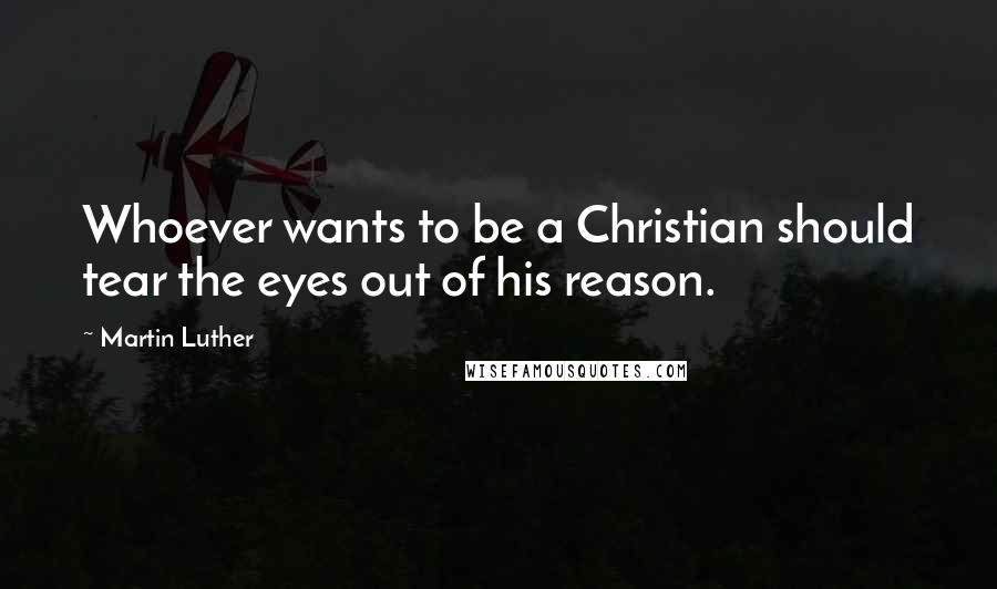 Martin Luther Quotes: Whoever wants to be a Christian should tear the eyes out of his reason.