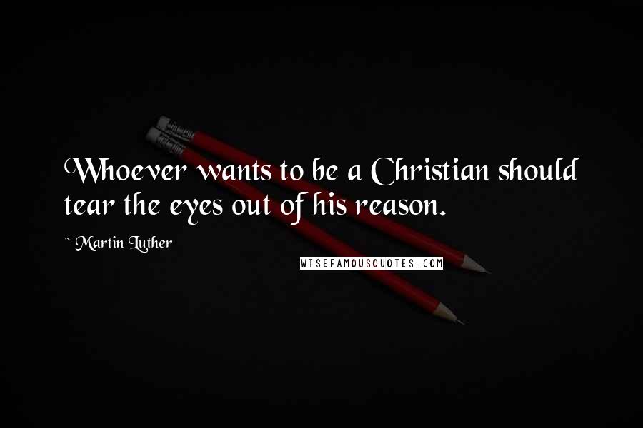 Martin Luther Quotes: Whoever wants to be a Christian should tear the eyes out of his reason.