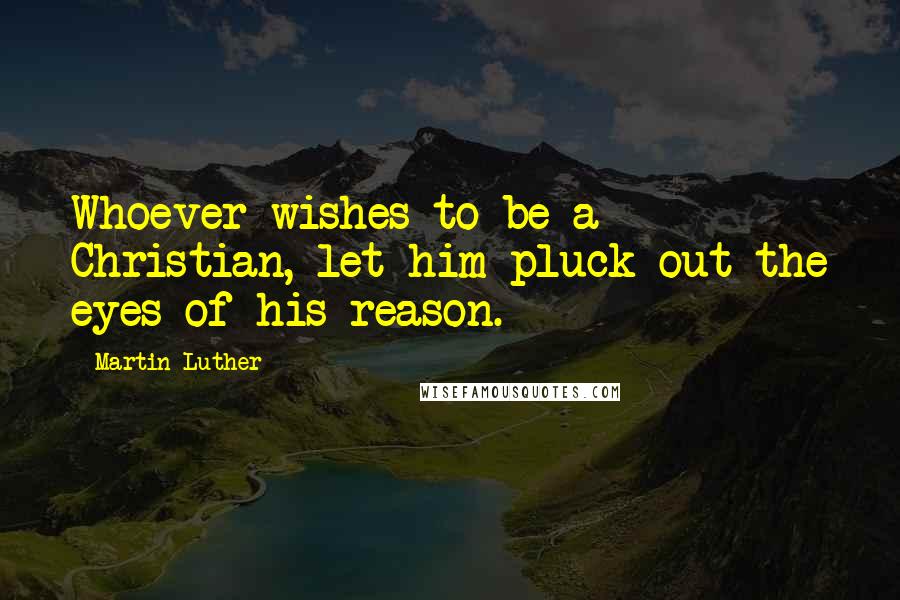 Martin Luther Quotes: Whoever wishes to be a Christian, let him pluck out the eyes of his reason.