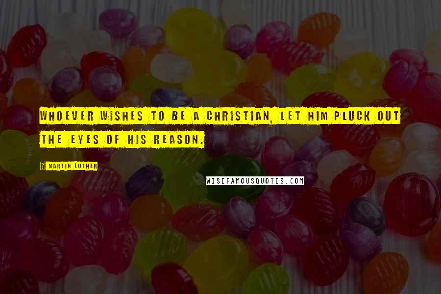 Martin Luther Quotes: Whoever wishes to be a Christian, let him pluck out the eyes of his reason.
