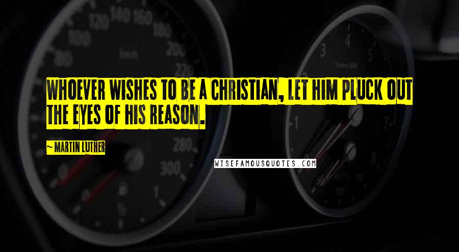 Martin Luther Quotes: Whoever wishes to be a Christian, let him pluck out the eyes of his reason.