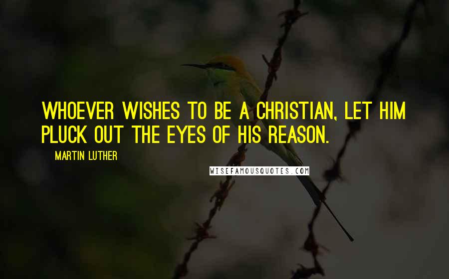 Martin Luther Quotes: Whoever wishes to be a Christian, let him pluck out the eyes of his reason.