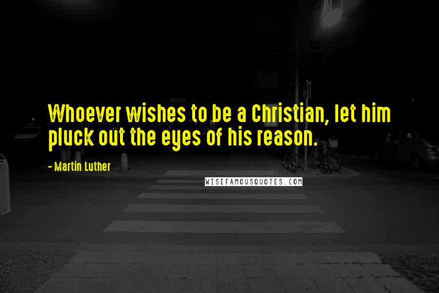 Martin Luther Quotes: Whoever wishes to be a Christian, let him pluck out the eyes of his reason.