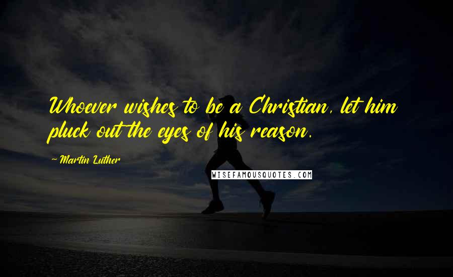 Martin Luther Quotes: Whoever wishes to be a Christian, let him pluck out the eyes of his reason.
