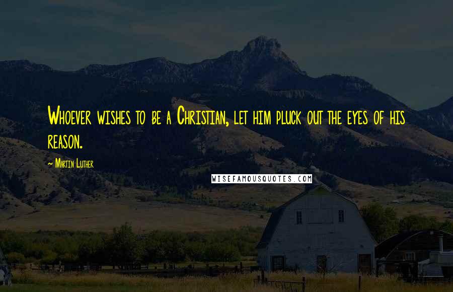 Martin Luther Quotes: Whoever wishes to be a Christian, let him pluck out the eyes of his reason.